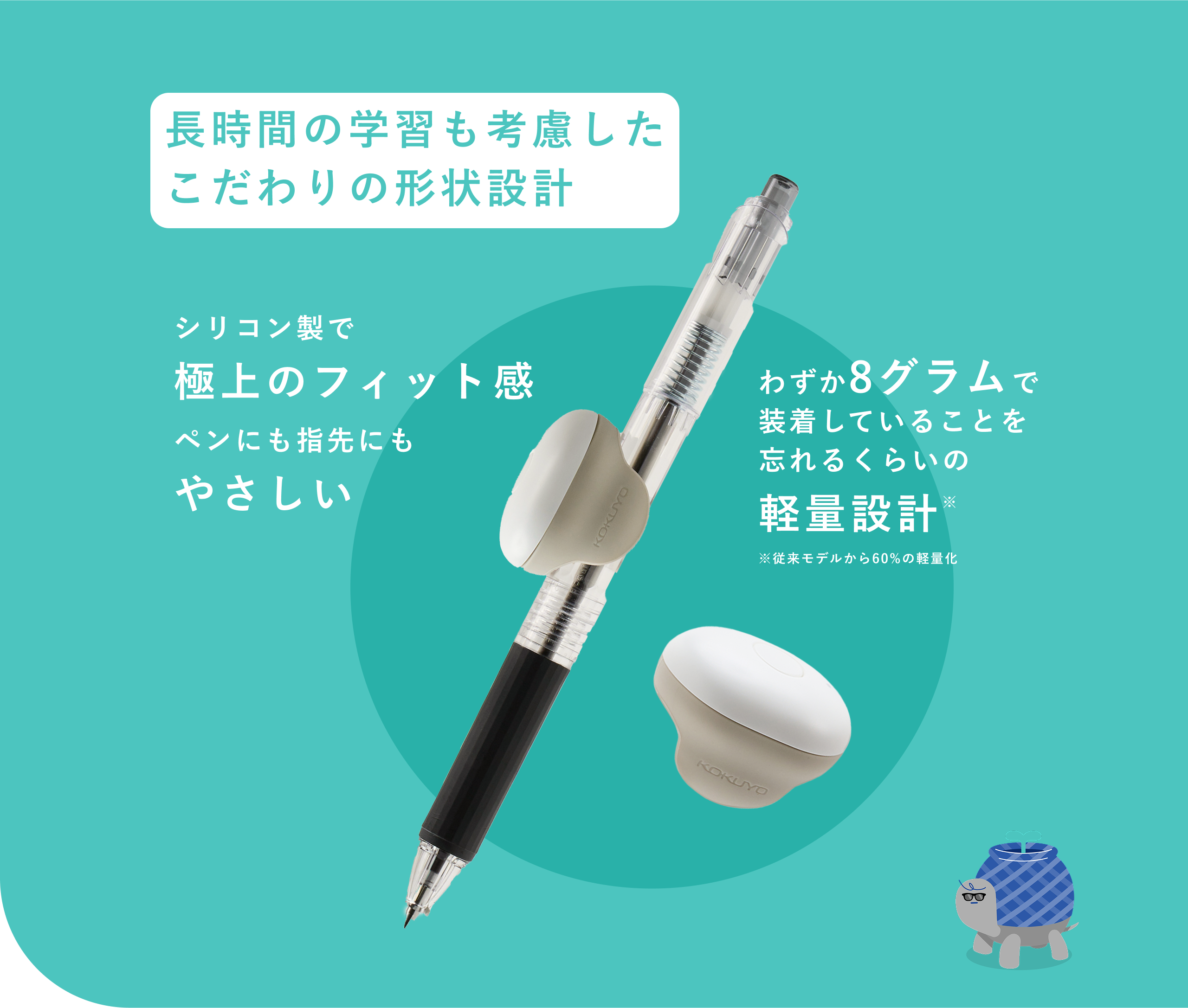 長時間の学習も考慮したこだわりの形状設計。 シリコン製で極上のフィット感でペンにも指先にもやさしい わずか8グラムで装着していることを忘れるくらいの軽量設計 ※ ※従来モデルから60%の軽量化